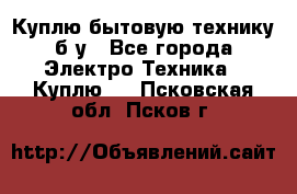 Куплю бытовую технику б/у - Все города Электро-Техника » Куплю   . Псковская обл.,Псков г.